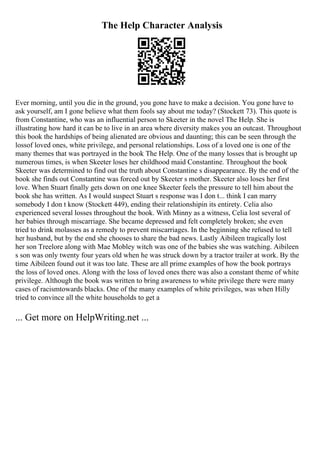 The Help Character Analysis
Ever morning, until you die in the ground, you gone have to make a decision. You gone have to
ask yourself, am I gone believe what them fools say about me today? (Stockett 73). This quote is
from Constantine, who was an influential person to Skeeter in the novel The Help. She is
illustrating how hard it can be to live in an area where diversity makes you an outcast. Throughout
this book the hardships of being alienated are obvious and daunting; this can be seen through the
lossof loved ones, white privilege, and personal relationships. Loss of a loved one is one of the
many themes that was portrayed in the book The Help. One of the many losses that is brought up
numerous times, is when Skeeter loses her childhood maid Constantine. Throughout the book
Skeeter was determined to find out the truth about Constantine s disappearance. By the end of the
book she finds out Constantine was forced out by Skeeter s mother. Skeeter also loses her first
love. When Stuart finally gets down on one knee Skeeter feels the pressure to tell him about the
book she has written. As I would suspect Stuart s response was I don t... think I can marry
somebody I don t know (Stockett 449), ending their relationshipin its entirety. Celia also
experienced several losses throughout the book. With Minny as a witness, Celia lost several of
her babies through miscarriage. She became depressed and felt completely broken; she even
tried to drink molasses as a remedy to prevent miscarriages. In the beginning she refused to tell
her husband, but by the end she chooses to share the bad news. Lastly Aibileen tragically lost
her son Treelore along with Mae Mobley witch was one of the babies she was watching. Aibileen
s son was only twenty four years old when he was struck down by a tractor trailer at work. By the
time Aibileen found out it was too late. These are all prime examples of how the book portrays
the loss of loved ones. Along with the loss of loved ones there was also a constant theme of white
privilege. Although the book was written to bring awareness to white privilege there were many
cases of racismtowards blacks. One of the many examples of white privileges, was when Hilly
tried to convince all the white households to get a
... Get more on HelpWriting.net ...
 