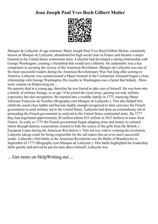 Jean Joseph Paul Yves Roch Gilbert Motier
Marquis de Lafayette At age nineteen, Marie Joseph Paul Yves Roch Gilbert Motier, commonly
known as Marquis de Lafayette, abandoned his high social class in France and became a major
General in the United States continental army. Lafayette had developed a strong relationship with
George Washington, creating a friendship that would last a lifetime. He undeniably was a key
component in securing the victory of the American Revolution. Marquis de Lafayette was one of
the most successful leaders during the American Revolutionary War. Not long after coming to
America, Lafayette was commissioned a Major General in the Continental Armyand began a close
relationship with George Washington. His loyalty to Washington was a factor that helped... Show
more content on Helpwriting.net ...
His parents died at a young age, therefore he was forced to take care of himself. He was born into
a family of military lineage, so at age 14 he joined the royal army, gaining not only military
experience but also recognition. He married into a wealthy family in 1773, marrying Marie
Adrienne Francoise de Noailles (Biography.com Marquis de Lafayette ). This also helped him
climb the social class ladder and become highly enough recognized to later convince the French
government to send military aid to the United States. Lafayette had done an extraordinary job at
persuading the French government to send aid to the United States continental army. By 1777
they had negotiated approximately $2 million (about $35 million in 2013 dollars) in loans from
France. As early as 1775 the French government began shipping arms and money to colonial
rebels through dummy corporations created to hide the source of the gifts from the British. (
European Loans during the American Revolution ). This aid was vital to winning the revolution,
Lafayette taking credit for being responsible for the aid makes him an even more successful
leader. Lafayette s first battle in the American Revolution was the Battle of Brandywine in
September of 1777 (Biography.com Marquis de Lafayette ). This battle highlighted his leadership
skills greatly and proved he put his men above himself. Lafayette was
... Get more on HelpWriting.net ...
 