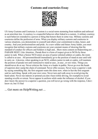 Customs and courtesies Essay
US Army Customs and Courtesies A custom is a social norm stemming from tradition and enforced
as an unwritten law. A courtesy is a respectful behavior often linked to a custom. A military courtesy
is such behavior extended to a person or thing that honors them in some way. Military customs and
courtesies define the profession of arms. When you display military customs and courtesies in
various situations, you demonstrate to yourself and others your commitment to duty, honor, and
country. And your professionalism and pride. As a new soldier and future Army leader, you must
recognize that military customs and courtesies are your constant means of showing that the
standard of conduct for officers and Soldiers is high and... Show more content on Helpwriting.net ...
PARADE REST: Like Attention , Parade Rest is a form of respect given to NCOs by those
junior in rank. When a Senior NCO enters an area of junior enlisted soldiers or cadets, the room
is called to at ease . All personnelshould immediately go to the position of stand at ease until told
to carry on . Likewise, when speaking to an NCO, soldiers junior in rank or cadets, will maintain
the position of parade rest until instructed to stand at ease , at ease , or rest /relax. Things you
should never do or say: Never criticize the Army or a leader in public. Never go over the heads
of superiors don t jump the chain of command. Never offer excuses. Never wear a superior s rank
by saying something like, the first sergeant wants this done now, when in fact the first sergeant
said no such thing. Speak with your own voice. Never turn and walk away to avoid giving the
hand salute. Never run indoors or pretend you don t hear (while driving, for example) to avoid
standing reveille or retreat. Never appear in uniform while under the influence of alcohol. If you
don t know the answer to a superior s question, you will never go wrong with the response, I don t
know sir, but I ll find
... Get more on HelpWriting.net ...
 