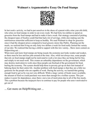 Walmart s Argumentative Essay On Food Stamps
In last week s activity, we had to put ourselves in the shoes of a parent with a nine year old child,
who relies on food stamps in order to eat every week. We had forty two dollars to spend on
groceries from the food stamps and had to make it last a week. Our strategy consisted of picking
the cheapest types of foodwe could find that had a lot of servings, while also making sure the
nutritionwas somewhat sufficient to keep us healthy. We used Walmart to shop for groceries
since it had the cheapest prices compared to local grocery stores like Publix. Planning out the
meals, we realized that living on only forty two dollars a week for food really limited the variety
of our diet. We realized that having a child to support with this low variety... Show more content on
Helpwriting.net ...
When more and more food stamps are being issued, the economy just looks weaker and weaker,
as there must be less and less jobs around at the time. Also, while not always true, some people
that rely on food stamps might not be motivated to work a lot since they are being fed for free,
and simply to not need work. This creates an unhealthy dependence on the government, which
may destroy motivation to work since these people can freeload of the government for food,
hurting the economy. The system should help those in poverty get up on their feet instead of
babying them for their entire life. Another problem with food stamps is that they are a little too
generous for the people who are capable of work. During the activity, we learned that getting
enough food to get us by was not very difficult. While a large variety of foods wasn t available,
the amount of food we could purchase was more than enough for a welfare system. This just
makes it easier for dependence, since there s not a ton of motivation due to all of the free meals.
This a problem because the taxpayers have to continue to pay for people who aren t motivated to
get out of
... Get more on HelpWriting.net ...
 