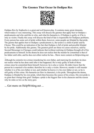 The Gnomes That Occur In Oedipus Rex
Oedipus Rex by Sophocles is a great and well known play. It contains many great elements,
which makes it very interesting. This essay will discuss the gnomes that apply best to Oedipus s
predicaments and who said this to who, and what his hamartia is, if Oedipus is guilty or if he is
only as victim. Finally this essay will discuss the kind of fate is responsible for Oedipuss problems.
Every person has some sort of pride within them, however, some people are blinded by that pride.
The gnome that applies best to Oedipus s predicaments is, the tyrant is a child of pride said by
Chorus. This could be an indication of the fact that Oedipus is full of pride and possible blinded
by his pride. Additionally this gnome, The greatest griefs are those we cause ourselves, said by
Second Messenger to Choragos could indicate that (without realizing it) Oedipus brought all of his
predicaments to himself. In the drama he does not realize that the murder he committed is that of
his father until after, and he does not either realize he has... Show more content on Helpwriting.net
...
Although he commits two crimes (murdering his own father, and marrying his mother), he does
not realize what he has done until after it has happened. He is truly guilty of both of those
crimes since he committed them himself; however, he is also a victim. He didn t know that the
person he is married is his mother; therefore he is only a victim. However, murder is still murder
whether it is of his own father or not, and whether he knows it s his own father or not, so he is
still guilty of this crime. His hamartia (or flaw in character), is his pride. Throughout the drama,
Oedipus is blinded by his own pride, which then becomes the source of his crimes. His own pride is
so giant that it brings him grief. Oedipus s pride is the biggest flaw in his character and the reason
why he sinks so low as the story goes
... Get more on HelpWriting.net ...
 