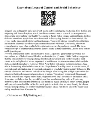 Essay about Locus of Control and Social Behaviour
Imagine, you just recently came down with a cold and you are feeling really sick. How did you end
up getting sick in the first place, was it just due to random chance, or was it because you were
stressed and not watching your health? According to Julian Rotter s social learning theory, the two
different mentalities people have about how much influence they themselves have on their life
events can be categorized into two different groups. Those with internal control believe that they
have control over their own behaviour and the subsequent outcomes. Conversely, those with
external control more often tend to believe that outcomes are beyond their control. The locus
control concept of internal versus external control can be used to understand... Show more content
on Helpwriting.net ...
Freedom of movement in this case is taken to mean ...a person s generalized expectancy that
any...related set of behaviours will lead to need satisfaction (Crowne, 2009). Evidence suggests
that the relationship between expectancy (freedom of movement) and reinforcement or need
values to be multiplicative, but an ampersand is used instead because data on the relationship is
still considered inconclusive (Crowne, 2009). Note that in both cases, expectation plays a huge
role in determining whether behaviour occurs. Regardless of how big a need or reinforcement, if
expectation of satisfaction in a given situation is zero or low, behaviour is unlikely to happen. The
concept of external and internal control can be thought of as having low or high expectations for
situations that involves personal commitment or action. The primary concerns of this concept
involve activities that require one to make judgments about one s own skill or aptitude in a task.
If one does not believe that they are skilled, and that any choices they make will make any
difference, than activities that are mostly skill based are highly unlikely to occur. Instead, people
with external control will be inclined to participate in activities that are more heavily luck based,
because the expectancy for reinforcement (rewards) or a need fulfillment tend to be higher than
ability based activities. Consider the
... Get more on HelpWriting.net ...
 