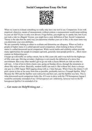 Social Comparison Essay On Fast
When we want to evaluate something we really only have one tool to use: Comparison. Even with
empirical, objective, means of measurement, without context, a measurement would mean nothing.
Is your car fast? If you ve only ever driven a Yugo before, you might say it s pretty fast, but if you
just took a ride in a Bugatti Veyron, you might have a new definition of fast. Social Comparison
Theory is the idea that the same way you determine whether your car is fast, is the exact same way
you determine your own attributes.
We are constantly looking to others to evaluate and determine our adequacy. When we look to
people of higher status it is called upward social comparison, when looking at those of lower
status it s called downward social comparison. While social media and celebrity culture provide
many opportunities for people to compare upwards, generally most people prefer to ... Show more
content on Helpwriting.net ...
It keeps up with traffic on surface streets, but its fifty years old, and it was built for the highways
of fifty years ago. Driving on today s highways is not exactly the definition of a stress free
environment. But every other month I get to go out with a classic British car club on what we
call runs . A line of ten to thirty classic cars, going on Sunday drives, through the mountains at
about fifty miles an hour. Basically, modern traffic can suck it. But without fail, there is always
one guy in a 2002 Jaguar XK8 tagging along with us. I hate that guy. When I have the chance I will
pick a point in line as far away from him as possible, preferably next to a Triumph Spitfire. Why?
Because the TR4 and the Spitfire were sold as his and hers cars, and the Spitfire was hers. This is
what downward social comparison looks like. If I were to drive with the 370 horsepower Jaguar I
would be constantly reminded of my 110 horsepower car s inferiority, however next to the 69
horsepower Spitfire I m reminded of its
... Get more on HelpWriting.net ...
 