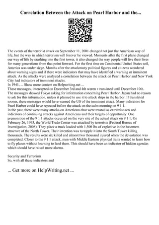 Correlation Between the Attack on Pearl Harbor and the...
The events of the terrorist attack on September 11, 2001 changed not just the American way of
life, but the way in which terrorism will forever be viewed. Moments after the first plane changed
our way of life by crashing into the first tower, it also changed the way people will live their lives
for many generations from that point forward. For the first time on Continental United States soil,
America was under siege. Months after the attackmany political figures and citizens wondered
about warning signs and if there were indicators that may have identified a warning or imminent
attack. As the attacks were analyzed a correlation between the attack on Pearl Harbor and New York
City had indicators of imminent attacks.
In 1941, ... Show more content on Helpwriting.net ...
These messages, intercepted on December 3rd and 4th weren t translated until December 10th.
The messages showed Tokyo asking for information concerning Pearl Harbor. Japan had no reason
to ask for this information, unless it planned to use it to attack ships in the harbor. If translated
sooner, these messages would have warned the US of the imminent attack. Many indicators for
Pearl Harbor could have repeated before the attack on the calm morning on 9 1 1.
In the past, there were many attacks on Americans that were treated as extremist acts and
indicators of continuing attacks against Americans and their targets of opportunity. One
premonition of the 9 1 1 attacks occurred on the very site of the actual attack on 9 1 1. On
February 26, 1993, the World Trade Center was attacked by terrorists (Federal Bureau of
Investigation, 2008). They place a truck loaded with 1,500 lbs of explosive in the basement
structure of the North Tower. Their intention was to topple it into the South Tower killing
thousands. The results were six killed and almost two thousand injured when the devastation was
completed. Closer to the 9 1 1 attack, men with Middle Eastern physical traits wanted to learn how
to fly planes without learning to land them. This should have been an indicator of hidden agendas
which should have raised more alarms.
Security and Terrorism
So, with all these indicators and
... Get more on HelpWriting.net ...
 