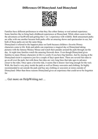 Differences Of Disneyland And Disneyland
Families have different preferences to what they like either fantasy or real animal experience.
Some families like to bring back childhood experiences at Disneyland. While others seem to like
the adventures at SeaWorld and getting that 1 on 1 experience with wildlife. Both amusement parks
are alike with one another because both parks offer an amazing shows and spectaculars to see, but
both of those parks are not the same thing.
Disneyland is referred to the happiest place on Earth because children s favorite Disney
characters come to life. Kids and adults can experience a magical day at Disneyland taking
pictures with the famous Mickey Mouse and watch their parades around the park through out the
day. At night time families watch the amazing firework show. Even though Disneyland gives
families to enjoy Disney characters in life it s costly if you have big families. Just by staying at the
Disneyland resort is expensive just for a couple of days spent there. There are several fun rides to
go on all over the park, but with those fun rides are very long lines that take ages to advance
closer to the rides. Once upon a favorite ride, it seems that it doesn t last long enough for the wait.
With, the food is very pricy inside the park as well as Disney souvenirs and clothing. Its highly
recommended to eat outside the park and buy any clothing or souvenirs at stores outside of
Disneyland. Other than those reasons Disneyland gives an experience that could never be forgotten
for
... Get more on HelpWriting.net ...
 