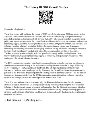 The History Of GDP Growth Sweden
Economist s Explanation
The article begins with outlining the record of GDP growth Sweden since 2009 and speaks to how
Sweden s current monetary stimulus contrasts with what would typically be expected during a
period of sustained and increasing GDP growth. Typically, following a period of successful loose
policy to stimulate the economy, the central bank would move to increase interest rates and decrease
the money supply, such that money growth is equivalent to GDP growth (in the Classical view) and
inflation rises in a relatively controlled fashion. Increasing interest rates would discourage
borrowing and spending while also encouraging increased saving. Increased rates might also serve
to divert funds out of equity markets and into ... Show more content on Helpwriting.net ...
The Fed is currently concluding its period of quantitative easing and increasing interest rates
thereby potentially tightening the money supply as borrowing and spending will decrease while
savings and the rate of inflation increases.
The ECB continues its monetary stimulus through quantitative easing buying long term bonds to
flood the economy with money in the hopes of increasing inflation to the ECB target of just shy
of 2% (currently at 1.73% according to the ECB). The article notes the impact that foreign
investment can have on the exchange rate by discussing the Swiss Franc becoming overvalued, in
part due to the drop in oil prices coupled with a failing Russian economy (Revill). This has caused
the currency to appreciate forcing the SNB to take action against the rising exchange rate using
quantitative easing to reduce the upward pressure on the Swiss Franc .
The article also addresses the core reasons why the Riksbank is hesitant to reduce its monetary
stimulus. Swedish economists are acting conservatively with many believing that the increase in
inflation is due increased energy prices and airfares rather than the Riksbank s monetary stimulus.
They believe the rate of inflation would decrease should there be any changes in energy prices or
airfares. Ideally, the rate of inflation would remain from significantly fluctuating due to changes in
economic sectors and
... Get more on HelpWriting.net ...
 