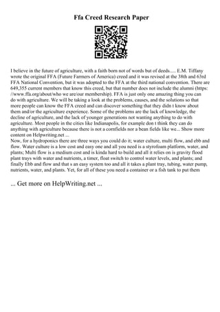 Ffa Creed Research Paper
I believe in the future of agriculture, with a faith born not of words but of deeds..... E.M. Tiffany
wrote the original FFA (Future Farmers of America) creed and it was revised at the 38th and 63rd
FFA National Convention, but it was adopted to the FFA at the third national convention. There are
649,355 current members that know this creed, but that number does not include the alumni (https:
//www.ffa.org/about/who we are/our membership). FFA is just only one amazing thing you can
do with agriculture. We will be taking a look at the problems, causes, and the solutions so that
more people can know the FFA creed and can discover something that they didn t know about
them and/or the agriculture experience. Some of the problems are the lack of knowledge, the
decline of agriculture, and the lack of younger generations not wanting anything to do with
agriculture. Most people in the cities like Indianapolis, for example don t think they can do
anything with agriculture because there is not a cornfields nor a bean fields like we... Show more
content on Helpwriting.net ...
Now, for a hydroponics there are three ways you could do it; water culture, multi flow, and ebb and
flow. Water culture is a low cost and easy one and all you need is a styrofoam platform, water, and
plants; Multi flow is a medium cost and is kinda hard to build and all it relies on is gravity flood
plant trays with water and nutrients, a timer, float switch to control water levels, and plants; and
finally Ebb and flow and that s an easy system too and all it takes a plant tray, tubing, water pump,
nutrients, water, and plants. Yet, for all of these you need a container or a fish tank to put them
... Get more on HelpWriting.net ...
 