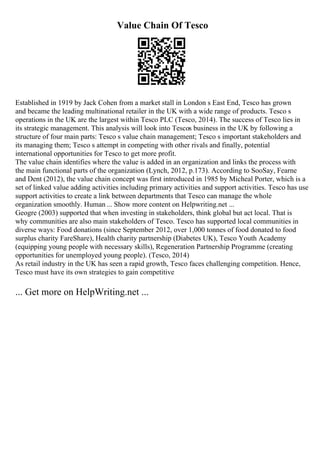 Value Chain Of Tesco
Established in 1919 by Jack Cohen from a market stall in London s East End, Tesco has grown
and became the leading multinational retailer in the UK with a wide range of products. Tesco s
operations in the UK are the largest within Tesco PLC (Tesco, 2014). The success of Tesco lies in
its strategic management. This analysis will look into Tescos business in the UK by following a
structure of four main parts: Tesco s value chain management; Tesco s important stakeholders and
its managing them; Tesco s attempt in competing with other rivals and finally, potential
international opportunities for Tesco to get more profit.
The value chain identifies where the value is added in an organization and links the process with
the main functional parts of the organization (Lynch, 2012, p.173). According to SooSay, Fearne
and Dent (2012), the value chain concept was first introduced in 1985 by Micheal Porter, which is a
set of linked value adding activities including primary activities and support activities. Tesco has use
support activities to create a link between departments that Tesco can manage the whole
organization smoothly. Human ... Show more content on Helpwriting.net ...
Geogre (2003) supported that when investing in stakeholders, think global but act local. That is
why communities are also main stakeholders of Tesco. Tesco has supported local communities in
diverse ways: Food donations (since September 2012, over 1,000 tonnes of food donated to food
surplus charity FareShare), Health charity partnership (Diabetes UK), Tesco Youth Academy
(equipping young people with necessary skills), Regeneration Partnership Programme (creating
opportunities for unemployed young people). (Tesco, 2014)
As retail industry in the UK has seen a rapid growth, Tesco faces challenging competition. Hence,
Tesco must have its own strategies to gain competitive
... Get more on HelpWriting.net ...
 