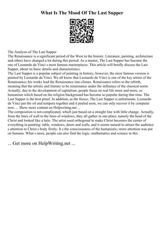 What Is The Mood Of The Last Supper
The Analysis of The Last Supper
The Renaissance is a significant period of the West in the history. Literature, painting, architecture
and others have changed a lot during this period. As a master, The Last Supper has become the
one of Leonardo da Vinci s most famous masterpieces. This article will briefly discuss the Last
Supper, about its basic details and characteristics.
The Last Supper is a popular subject of painting in history; however, the most famous version is
painted by Leonardo da Vinci. We all know that Leonardo da Vinci is one of the key artists of the
Renaissance; his works lead the Renaissance into climax. Renaissance refers to the rebirth,
meaning that the artistic and literary to be renaissance under the influence of the classical norm.
Actually, due to the development of capitalism, people focus on real life more and more, so
humanism which based on the religion background has become so popular during that time. The
Last Supper is the best proof. In addition, as the fresco, The Last Supper is unfortunate, Leonardo
da Vinci put the oil and tempera together and it peeled soon, we can only recover it by computer
now. ... Show more content on Helpwriting.net ...
The composition is not complicated, which just based on a straight line with little change. Actually,
from the lines of wall to the lines of windows, they all gather in one place, namely the head of the
Christ and looked like a halo. The artist used orthogonal to make Christ becomes the center of
everything in painting: table, windows, doors and walls, and it seems natural to attract the audience
s attention to Christ s body firstly. It s the consciousness of the humanistic; more attention was put
on humans. What s more, people can also find the logic, mathematics and science in this
... Get more on HelpWriting.net ...
 