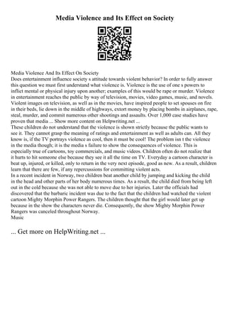 Media Violence and Its Effect on Society
Media Violence And Its Effect On Society
Does entertainment influence society s attitude towards violent behavior? In order to fully answer
this question we must first understand what violence is. Violence is the use of one s powers to
inflict mental or physical injury upon another; examples of this would be rape or murder. Violence
in entertainment reaches the public by way of television, movies, video games, music, and novels.
Violent images on television, as well as in the movies, have inspired people to set spouses on fire
in their beds, lie down in the middle of highways, extort money by placing bombs in airplanes, rape,
steal, murder, and commit numerous other shootings and assaults. Over 1,000 case studies have
proven that media ... Show more content on Helpwriting.net ...
These children do not understand that the violence is shown strictly because the public wants to
see it. They cannot grasp the meaning of ratings and entertainment as well as adults can. All they
know is, if the TV portrays violence as cool, then it must be cool! The problem isn t the violence
in the media though; it is the media s failure to show the consequences of violence. This is
especially true of cartoons, toy commercials, and music videos. Children often do not realize that
it hurts to hit someone else because they see it all the time on TV. Everyday a cartoon character is
beat up, injured, or killed, only to return in the very next episode, good as new. As a result, children
learn that there are few, if any repercussions for committing violent acts.
In a recent incident in Norway, two children beat another child by jumping and kicking the child
in the head and other parts of her body numerous times. As a result, the child died from being left
out in the cold because she was not able to move due to her injuries. Later the officials had
discovered that the barbaric incident was due to the fact that the children had watched the violent
cartoon Mighty Morphin Power Rangers. The children thought that the girl would later get up
because in the show the characters never die. Consequently, the show Mighty Morphin Power
Rangers was canceled throughout Norway.
Music
... Get more on HelpWriting.net ...
 
