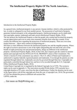 The Intellectual Property Rights Of The North American...
Introduction to the Intellectual Property Rights
In a general term, intellectual property is any person s human intellect, which is often protected by
law, in order to safeguard its use from another person. The possession of such kind of property
generates limited monopoly in the safeguarded property. Intellectual property can be subdivided
into copyrights, patents, trademark and trade secrets (Intellectual Property Rights, 2014).
The law protects the Intellectual Property so that the people who created and invented the property
can get appreciation and even in some cases monetary benefits from what they created. Every
country has different laws regarding the protection of intellectual property. There are even some
treaties between ... Show more content on Helpwriting.net ...
Still there is some difference between the Intellectual property law and the tangible property. Where
the right of exclusive possession is sole of the rights safeguarding the real and at the core of the
bundle of rights protecting real and personal property, things are different in the intellectual
property ( Intellectual Property Rights, 2014). In the USA, the Congress gets the control to monitor
patents and copyright from the INTELLECTUAL PROPERTY clause of the Constitution. The
Article I, Section 8 of the constitution says about it. The U.S. office of Patent and Trademark is
authorized to regulate federally registered patents and trademarks. Even though the patents are only
regulated through federal law, trademarks can also be governed through State law. Copyrights are
particularly controlled through federal law and have to be recorded through the U.S. Copyright
Office (Intellectual Property Rights, 2014).
United States Copyright law is regulated by the federal Copyright Act of 1976. The exclusive
rights can be seen in appendix A. The innovation recorded Works before 1978 currently has a
copyright duration of 95 years, seen from the date of publication. Further the duration can be seen
in the figure below with all the copyright acts from the year. (Copyright Law, 2014) The goveremnt
of USA has allotted the power to different sub sections like
USPTO, under the
... Get more on HelpWriting.net ...
 