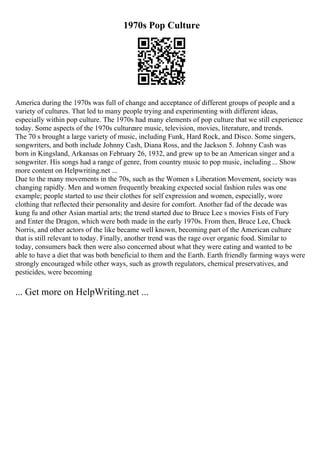 1970s Pop Culture
America during the 1970s was full of change and acceptance of different groups of people and a
variety of cultures. That led to many people trying and experimenting with different ideas,
especially within pop culture. The 1970s had many elements of pop culture that we still experience
today. Some aspects of the 1970s cultureare music, television, movies, literature, and trends.
The 70 s brought a large variety of music, including Funk, Hard Rock, and Disco. Some singers,
songwriters, and both include Johnny Cash, Diana Ross, and the Jackson 5. Johnny Cash was
born in Kingsland, Arkansas on February 26, 1932, and grew up to be an American singer and a
songwriter. His songs had a range of genre, from country music to pop music, including ... Show
more content on Helpwriting.net ...
Due to the many movements in the 70s, such as the Women s Liberation Movement, society was
changing rapidly. Men and women frequently breaking expected social fashion rules was one
example; people started to use their clothes for self expression and women, especially, wore
clothing that reflected their personality and desire for comfort. Another fad of the decade was
kung fu and other Asian martial arts; the trend started due to Bruce Lee s movies Fists of Fury
and Enter the Dragon, which were both made in the early 1970s. From then, Bruce Lee, Chuck
Norris, and other actors of the like became well known, becoming part of the American culture
that is still relevant to today. Finally, another trend was the rage over organic food. Similar to
today, consumers back then were also concerned about what they were eating and wanted to be
able to have a diet that was both beneficial to them and the Earth. Earth friendly farming ways were
strongly encouraged while other ways, such as growth regulators, chemical preservatives, and
pesticides, were becoming
... Get more on HelpWriting.net ...
 