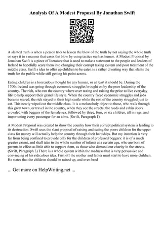 Analysis Of A Modest Proposal By Jonathan Swift
A slanted truth is when a person tries to lessen the blow of the truth by not saying the whole truth
or says it in a manner that eases the blow by using tactics such as humor. A Modest Proposal by
Jonathan Swift is a piece of literature that is used to make a statement to the people and leaders of
Ireland to hopefully scare them into changing their corrupt taxing system and poor treatment of the
middle class. Swift s idea to offer up children to be eaten is a rather diverting way that slants the
truth for the public while still getting his point across.
Eating children is a horrendous thought for any human, or at least it should be. During the
1700s Ireland was going through economic struggles brought on by the poor leadership of the
country. The rich, who ran the country where over taxing and raising the price to live everyday
life to help support their grand life style. When the country faced economic struggles and jobs
became scared, the rick stayed in their high castle while the rest of the country struggled just to
eat. This nearly wiped out the middle class. It is a melancholy object to those, who walk through
this great town, or travel in the country, when they see the streets, the roads and cabin doors
crowded with beggars of the female sex, followed by three, four, or six children, all in rags, and
importuning every passenger for an alms. (Swift, Paragraph 1)
A Modest Proposal was created to show the country how their corrupt political system is leading to
its destruction. Swift uses the slant proposal of raising and eating the poors children for the upper
class for money will actually help the country through their hardships. But my intention is very
far from being confined to provide only for the children of professed beggars: it is of a much
greater extent, and shall take in the whole number of infants at a certain age, who are born of
parents in effect as little able to support them, as those who demand our charity in the streets.
(Swift, Paragraph 3) There is a whole system within the madness that is very persuasive and
convincing of his ridiculous idea. First off the mother and father must start to have more children.
He states that the children should be raised up, and even bred
... Get more on HelpWriting.net ...
 