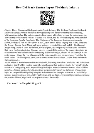 How Did Frank Sinatra Impact The Music Industry
Chapter Three: Sinatra and his Impact on the Music Industry The third and final way that Frank
Sinatra influenced popular music was through setting new trends within the music industry,
which continue today. The industry acquired two trends which later became the mainstream: the
first was the decision for a vocalist to start a solo career, and the second being the popularization
of the American Popular Songbook. The Chairman of the Board, as Sinatra was commonly
known, decided to start his solo career in 1942, after a brief period singing with Harry James and
the Tommy Dorsey Band. Many well known singers preceded him, such as Billy Holiday and
Bing Crosby. None of these performers, however great, led completely self sufficient careers of
their own. Gardner attests that Sinatra s success cemented the notion of the interpretive singer as
an autonomous musician in service to the song but also owning it, at least for the duration of the
performance . Given the type of personality he possessed, this was not surprising. Frank had the
street smarts , the intelligence, drive, and talent to sustain a solo career.... Show more content on
Helpwriting.net ...
Sexual appeal is a common thread with celebrities, including musicians. Musicians like Tom Jones,
and actors like Brad Pitt create a huge following because their audience thinks they are physically
attractive. Consequently, their physical image holds just as much influence as their talent. Giddins
remarks, ...Sinatra remained white America s last completely satisfying definition of masculine
style...no comparably compelling image of male conduct has emerged to replace it . Masculinity
remains a common image projected by celebrities, and has been a recurring theme in musicians and
actors since Sinatra projected it to the youth culture of the early
... Get more on HelpWriting.net ...
 