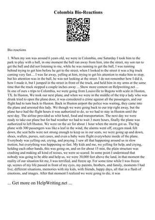 Colombia Bio-Reactions
Bio reactions
1. When my son was around 6 years old, we were in Colombia, one Saturday I took him to the
park to play with a ball, in one moment the ball ran away from him, into the street, my son ran to
get the ball and did not listening to me, while he was running to get the ball, I was running
behind trying to get him before he get to the street, when I looked to the street it was a big truck
coming very fast.... I was far away, yelling at him, trying to get his attention to make him to stop;
but his attention was in the ball, he was not looking at the street. I do not remember how I did it,
how I made it, but I jumped in the street in front of the truck, and held him in my arms at the same
time that the truck stopped a couple inches away ... Show more content on Helpwriting.net ...
In one of ours s trips to Colombia, we were going from Louisville to Bogota with scale in Huston,
TX. In Huston, We took our next plane, and when we were in the middle of the trip a lady who was
drunk tried to open the plane door, it was considered a crime against all the passengers, and our
flight had to turn back to Huston. Back in Huston airport the police was waiting, they came into
the plane and arrested this lady. We though we were going back to our trip right away, but the
plane have had the flight hours it was authorized to do, so we had to stay in Huston until the
next day. The airline provided us whit hotel, food and transportation. The next day we were
ready to take our plane but for bad weather we had to wait 3 more hours, finally the plane was
authorized to left Huston. We were on the air for about 1 hour when the storm got us. The big
plane with 300 passengers was like a leaf in the wind, the alarms went off, oxygen mask felt
down, the seat belts were not strong enough to keep us in our seats, we were going up and down,
shoes, wallets, purses, suit cases, and even a baby were flight everywhere inside of the plane.
Everybody was yelling out, crying, and praying. I saw all that happening around us in slow
motion, but everything was happening so fast. My kids and me, we yelling for help, and crying,
holding each other hands, this was going on, and on for about 15 min, the plain structure was
crashing and making all kind of noises, we were so scared. In some point I understood that
nobody was going to be able and help us, we were 30,000 feet above the land, in that moment the
reality of our situation hit me, I was terrified, and freeze up. For some time while I was freeze
up, scenes of my life passed in front of my eyes, my parents, brothers, and family, moments I had
live, different situations, memories with my kids, with friends, happy days, all that in a flash of
emotions, and images. After that moment I realized we were going to die, it was
... Get more on HelpWriting.net ...
 
