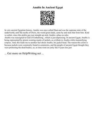 Anubis In Ancient Egypt
In very ancient Egyptian history, Anubis was once called Duat and was the supreme ruler of the
underworld, until the myths of Osiris, the weird green dude, came by and stole that from him. Kind
ve unfair, since this pickle guy just straight up stole Anubis s place as ruler.
Anubis was reassigned to God of Embalming , which is just depressing. In ancient Egypt, Anubis is
being represented by priests wearing masks of jackals, as a tribute to Anubis while mummifying
corpses. And, this leads me to another fact about Anubis, his jackal head. The reason this exists is
because jackals were commonly found in cemeteries, and the people of ancient Egypt thought they
were protecting the dead bodies, so, as time went on (only like 9 years lets just
... Get more on HelpWriting.net ...
 