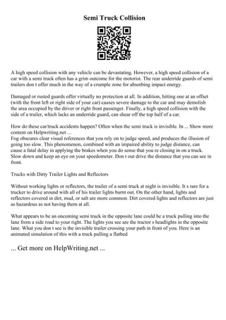 Semi Truck Collision
A high speed collision with any vehicle can be devastating. However, a high speed collision of a
car with a semi truck often has a grim outcome for the motorist. The rear underride guards of semi
trailers don t offer much in the way of a crumple zone for absorbing impact energy.
Damaged or rusted guards offer virtually no protection at all. In addition, hitting one at an offset
(with the front left or right side of your car) causes severe damage to the car and may demolish
the area occupied by the driver or right front passenger. Finally, a high speed collision with the
side of a trailer, which lacks an underride guard, can shear off the top half of a car.
How do these car/truck accidents happen? Often when the semi truck is invisible. In ... Show more
content on Helpwriting.net ...
Fog obscures clear visual references that you rely on to judge speed, and produces the illusion of
going too slow. This phenomenon, combined with an impaired ability to judge distance, can
cause a fatal delay in applying the brakes when you do sense that you re closing in on a truck.
Slow down and keep an eye on your speedometer. Don t out drive the distance that you can see in
front.
Trucks with Dirty Trailer Lights and Reflectors
Without working lights or reflectors, the trailer of a semi truck at night is invisible. It s rare for a
trucker to drive around with all of his trailer lights burnt out. On the other hand, lights and
reflectors covered in dirt, mud, or salt are more common. Dirt covered lights and reflectors are just
as hazardous as not having them at all.
What appears to be an oncoming semi truck in the opposite lane could be a truck pulling into the
lane from a side road to your right. The lights you see are the tractor s headlights in the opposite
lane. What you don t see is the invisible trailer crossing your path in front of you. Here is an
animated simulation of this with a truck pulling a flatbed
... Get more on HelpWriting.net ...
 
