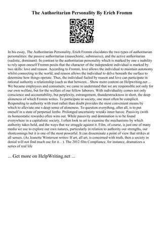 The Authoritarian Personality By Erich Fromm
In his essay, The Authoritarian Personality, Erich Fromm elucidates the two types of authoritarian
personalities: the passive authoritarian (masochistic, submissive), and the active authoritarian
(sadistic, dominant). In contrast to the authoritarian personality which is marked by one s inability
to rely upon oneself Fromm posits that the character of the independent individual is marked by
two skills: love and reason. According to Fromm, love allows the individual to maintain autonomy
whilst connecting to the world, and reason allows the individual to delve beneath the surface to
determine how things operate. Thus, the individual fueled by reason and love can participate in
rational authority a relationship (such as that between... Show more content on Helpwriting.net ...
We became employees and consumers; we came to understand that we are responsible not only for
our own welfare, but for the welfare of our fellow laborers. With individuality comes not only
conscience and accountability, but perplexity, estrangement, thunderstruckness in short, the deep
aloneness of which Fromm writes. To participate in society, one must often be complicit.
Responding to authority with trust rather than doubt provides the most convenient means by
which to alleviate one s deep sense of aloneness. To question everything, after all, is to put
oneself in a state of perpetual limbo. Prolonged uncertainty wreaks inner havoc. Passivity (with
its homeostatic rewards) often wins out. While passivity and domination is to be found
everywhere in a capitalistic society, I often look to art to examine the mechanisms by which
authority takes hold, and the ways that we struggle against it. Film, of course, is just one of many
media we use to explore our own natures, particularly in relation to authority our strengths, our
shortcomings but it is one of the most powerful. It can disseminate a point of view that strikes at
all senses. (As Jeanette Winterson writes: If art, all art, is concerned with truth, then a society in
denial will not find much use for it... ). The 2012 film Compliance, for instance, dramatizes a
series of real life
... Get more on HelpWriting.net ...
 