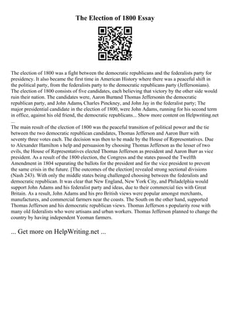 The Election of 1800 Essay
The election of 1800 was a fight between the democratic republicans and the federalists party for
presidency. It also became the first time in American History where there was a peaceful shift in
the political party, from the federalists party to the democratic republicans party (Jeffersonians).
The election of 1800 consists of five candidates, each believing that victory by the other side would
ruin their nation. The candidates were, Aaron Burrand Thomas Jeffersonin the democratic
republican party, and John Adams, Charles Pinckney, and John Jay in the federalist party; The
major presidential candidate in the election of 1800, were John Adams, running for his second term
in office, against his old friend, the democratic republicans... Show more content on Helpwriting.net
...
The main result of the election of 1800 was the peaceful transition of political power and the tie
between the two democratic republican candidates, Thomas Jefferson and Aaron Burr with
seventy three votes each. The decision was then to be made by the House of Representatives. Due
to Alexander Hamilton s help and persuasion by choosing Thomas Jefferson as the lesser of two
evils, the House of Representatives elected Thomas Jefferson as president and Aaron Burr as vice
president. As a result of the 1800 election, the Congress and the states passed the Twelfth
Amendment in 1804 separating the ballots for the president and for the vice president to prevent
the same crisis in the future. [The outcomes of the election] revealed strong sectional divisions
(Nash 243). With only the middle states being challenged choosing between the federalists and
democratic republican. It was clear that New England, New York City, and Philadelphia would
support John Adams and his federalist party and ideas, due to their commercial ties with Great
Britain. As a result, John Adams and his pro British views were popular amongst merchants,
manufactures, and commercial farmers near the coasts. The South on the other hand, supported
Thomas Jefferson and his democratic republican views. Thomas Jefferson s popularity rose with
many old federalists who were artisans and urban workers. Thomas Jefferson planned to change the
country by having independent Yeoman farmers.
... Get more on HelpWriting.net ...
 
