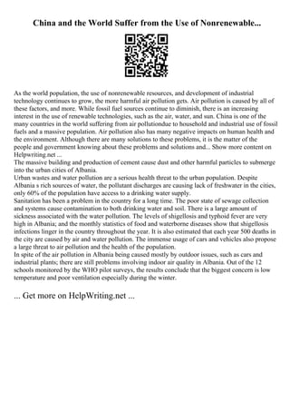 China and the World Suffer from the Use of Nonrenewable...
As the world population, the use of nonrenewable resources, and development of industrial
technology continues to grow, the more harmful air pollution gets. Air pollution is caused by all of
these factors, and more. While fossil fuel sources continue to diminish, there is an increasing
interest in the use of renewable technologies, such as the air, water, and sun. China is one of the
many countries in the world suffering from air pollutiondue to household and industrial use of fossil
fuels and a massive population. Air pollution also has many negative impacts on human health and
the environment. Although there are many solutions to these problems, it is the matter of the
people and government knowing about these problems and solutions and... Show more content on
Helpwriting.net ...
The massive building and production of cement cause dust and other harmful particles to submerge
into the urban cities of Albania.
Urban wastes and water pollution are a serious health threat to the urban population. Despite
Albania s rich sources of water, the pollutant discharges are causing lack of freshwater in the cities,
only 60% of the population have access to a drinking water supply.
Sanitation has been a problem in the country for a long time. The poor state of sewage collection
and systems cause contamination to both drinking water and soil. There is a large amount of
sickness associated with the water pollution. The levels of shigellosis and typhoid fever are very
high in Albania; and the monthly statistics of food and waterborne diseases show that shigellosis
infections linger in the country throughout the year. It is also estimated that each year 500 deaths in
the city are caused by air and water pollution. The immense usage of cars and vehicles also propose
a large threat to air pollution and the health of the population.
In spite of the air pollution in Albania being caused mostly by outdoor issues, such as cars and
industrial plants; there are still problems involving indoor air quality in Albania. Out of the 12
schools monitored by the WHO pilot surveys, the results conclude that the biggest concern is low
temperature and poor ventilation especially during the winter.
... Get more on HelpWriting.net ...
 