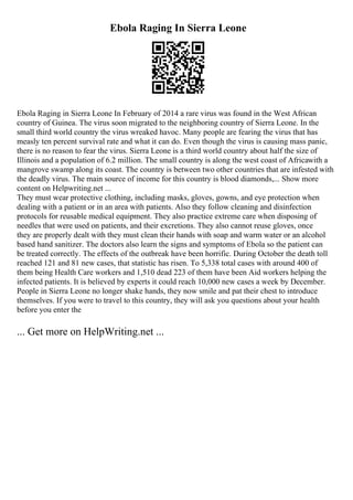 Ebola Raging In Sierra Leone
Ebola Raging in Sierra Leone In February of 2014 a rare virus was found in the West African
country of Guinea. The virus soon migrated to the neighboring country of Sierra Leone. In the
small third world country the virus wreaked havoc. Many people are fearing the virus that has
measly ten percent survival rate and what it can do. Even though the virus is causing mass panic,
there is no reason to fear the virus. Sierra Leone is a third world country about half the size of
Illinois and a population of 6.2 million. The small country is along the west coast of Africawith a
mangrove swamp along its coast. The country is between two other countries that are infested with
the deadly virus. The main source of income for this country is blood diamonds,... Show more
content on Helpwriting.net ...
They must wear protective clothing, including masks, gloves, gowns, and eye protection when
dealing with a patient or in an area with patients. Also they follow cleaning and disinfection
protocols for reusable medical equipment. They also practice extreme care when disposing of
needles that were used on patients, and their excretions. They also cannot reuse gloves, once
they are properly dealt with they must clean their hands with soap and warm water or an alcohol
based hand sanitizer. The doctors also learn the signs and symptoms of Ebola so the patient can
be treated correctly. The effects of the outbreak have been horrific. During October the death toll
reached 121 and 81 new cases, that statistic has risen. To 5,338 total cases with around 400 of
them being Health Care workers and 1,510 dead 223 of them have been Aid workers helping the
infected patients. It is believed by experts it could reach 10,000 new cases a week by December.
People in Sierra Leone no longer shake hands, they now smile and pat their chest to introduce
themselves. If you were to travel to this country, they will ask you questions about your health
before you enter the
... Get more on HelpWriting.net ...
 
