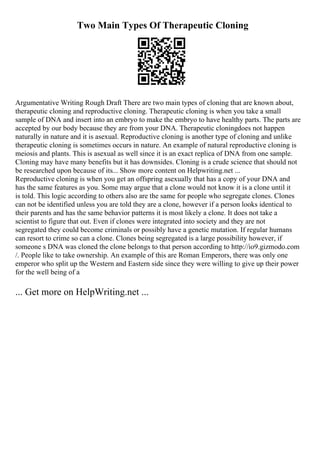 Two Main Types Of Therapeutic Cloning
Argumentative Writing Rough Draft There are two main types of cloning that are known about,
therapeutic cloning and reproductive cloning. Therapeutic cloning is when you take a small
sample of DNA and insert into an embryo to make the embryo to have healthy parts. The parts are
accepted by our body because they are from your DNA. Therapeutic cloningdoes not happen
naturally in nature and it is asexual. Reproductive cloning is another type of cloning and unlike
therapeutic cloning is sometimes occurs in nature. An example of natural reproductive cloning is
meiosis and plants. This is asexual as well since it is an exact replica of DNA from one sample.
Cloning may have many benefits but it has downsides. Cloning is a crude science that should not
be researched upon because of its... Show more content on Helpwriting.net ...
Reproductive cloning is when you get an offspring asexually that has a copy of your DNA and
has the same features as you. Some may argue that a clone would not know it is a clone until it
is told. This logic according to others also are the same for people who segregate clones. Clones
can not be identified unless you are told they are a clone, however if a person looks identical to
their parents and has the same behavior patterns it is most likely a clone. It does not take a
scientist to figure that out. Even if clones were integrated into society and they are not
segregated they could become criminals or possibly have a genetic mutation. If regular humans
can resort to crime so can a clone. Clones being segregated is a large possibility however, if
someone s DNA was cloned the clone belongs to that person according to http://io9.gizmodo.com
/. People like to take ownership. An example of this are Roman Emperors, there was only one
emperor who split up the Western and Eastern side since they were willing to give up their power
for the well being of a
... Get more on HelpWriting.net ...
 