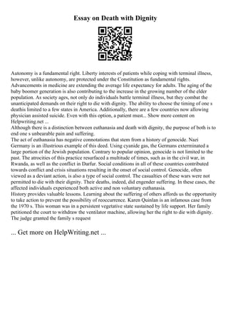 Essay on Death with Dignity
Autonomy is a fundamental right. Liberty interests of patients while coping with terminal illness,
however, unlike autonomy, are protected under the Constitution as fundamental rights.
Advancements in medicine are extending the average life expectancy for adults. The aging of the
baby boomer generation is also contributing to the increase in the growing number of the elder
population. As society ages, not only do individuals battle terminal illness, but they combat the
unanticipated demands on their right to die with dignity. The ability to choose the timing of one s
deathis limited to a few states in America. Additionally, there are a few countries now allowing
physician assisted suicide. Even with this option, a patient must... Show more content on
Helpwriting.net ...
Although there is a distinction between euthanasia and death with dignity, the purpose of both is to
end one s unbearable pain and suffering.
The act of euthanasia has negative connotations that stem from a history of genocide. Nazi
Germany is an illustrious example of this deed. Using cyanide gas, the Germans exterminated a
large portion of the Jewish population. Contrary to popular opinion, genocide is not limited to the
past. The atrocities of this practice resurfaced a multitude of times, such as in the civil war, in
Rwanda, as well as the conflict in Darfur. Social conditions in all of these countries contributed
towards conflict and crisis situations resulting in the onset of social control. Genocide, often
viewed as a deviant action, is also a type of social control. The casualties of these wars were not
permitted to die with their dignity. Their deaths, indeed, did engender suffering. In these cases, the
affected individuals experienced both active and non voluntary euthanasia.
History provides valuable lessons. Learning about the suffering of others affords us the opportunity
to take action to prevent the possibility of reoccurrence. Karen Quinlan is an infamous case from
the 1970 s. This woman was in a persistent vegetative state sustained by life support. Her family
petitioned the court to withdraw the ventilator machine, allowing her the right to die with dignity.
The judge granted the family s request
... Get more on HelpWriting.net ...
 