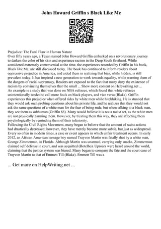John Howard Griffin s Black Like Me
Prejudice: The Fatal Flaw in Human Nature
Over fifty years ago, a Texan named John Howard Griffin embarked on a revolutionary journey
to darken the color of his skin and experience racism in the Deep South firsthand. While
considered extremely controversial at the time, the experiences recorded by Griffin in his book,
Black like Me, are still discussed today. The book has continued to inform readers about
oppressive prejudice in America, and aided them in realizing that bias, while hidden, is still
prevalent today. It has inspired a new generation to work towards equality, while warning them of
the dangers of racial supremacy. Readers are exposed to the fact that many deny the existence of
racism by convincing themselves that the small ... Show more content on Helpwriting.net ...
An example is a study that was done on NBA referees, which found that white referees
unintentionally tended to call more fouls on black players, and vice versa (Blake). Griffin
experiences this prejudice when offered rides by white men while hitchhiking. He is stunned that
they would ask such probing questions about his private life, and he realizes that they would not
ask the same questions of a white man for the fear of being rude, but when talking to a black man,
they see them as subhuman (Griffin 86). Many would believe it is not a racist act, as the white men
are not physically harming them. However, by treating them this way, they are affecting them
psychologically by reminding them of their inferiority.
Following the Civil Rights Movement, many began to believe that the amount of racist actions
had drastically decreased; however, they have merely become more subtle, but just as widespread.
Every so often in modern times, a case or event appears in which unfair treatment occurs. In early
2012, an African American teenage boy named Trayvon Martin was fatally shot by a white man,
George Zimmerman, in Florida. Although Martin was unarmed, carrying only snacks, Zimmerman
claimed self defense in court, and was acquitted (Botelho). Uproars were heard around the world,
claiming that the justice system was biased. Many began to compare the fate and the court case of
Trayvon Martin to that of Emmett Till (Blake). Emmett Till was a
... Get more on HelpWriting.net ...
 