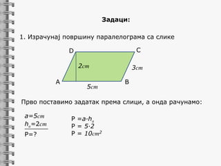 Задаци:

1. Израчунај површину паралелограма са слике
C

D
2cm
A

5cm

3cm
B

Прво поставимо задатак према слици, а онда рачунамо:
a=5cm
ha=2cm
______
P=?

P =a∙ha
P = 5∙2
P = 10cm2

 