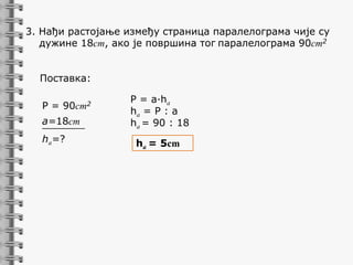 3. Нађи растојање између страница паралелограма чије су
дужине 18cm, ако је површина тог паралелограма 90cm2
Поставка:
P = 90cm2
a=18cm
_______
ha=?

P = a∙ha
ha = P : a
ha = 90 : 18
ha = 5cm

 