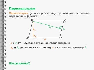 Паралелограм
Паралелограм је четвороугао чије су наспрамне странице
паралелне и једнаке.
D
C
hb

ha
A

а и b су

.
a

.

b

B

суседне странице паралелограма

ha и hb су висина на страницу а и висина на страницу b

Шта је висина?

 