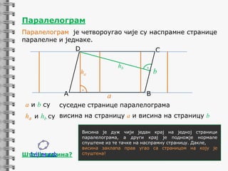 Паралелограм
Паралелограм је четвороугао чије су наспрамне странице
паралелне и једнаке.
D
C
hb

ha
A

а и b су

.
a

.

b

B

суседне странице паралелограма

ha и hb су висина на страницу а и висина на страницу b

1visine.ggb
Шта је висина?

Висина је дуж чији један крај на једној страници
паралелограма, а други крај је подножје нормале
спуштене из те тачке на наспрамну страницу. Дакле,
висина заклапа прав угао са страницом на коју је
спуштена!

 
