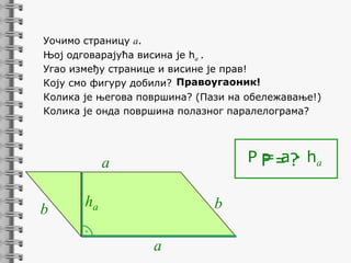 Уочимо страницу a.
Њој одговарајућа висина је ha .
Угао између странице и висине је прав!
Коју смо фигуру добили? Правоугаоник!
Колика је његова површина? (Пази на обележавање!)
Колика је онда површина полазног паралелограма?

P P = ?· ha
=a

a
b

ha

b

.

a

 