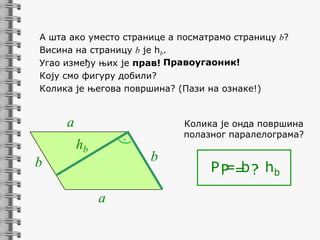 А шта ако уместо странице a посматрамо страницу b?
Висина на страницу b je hb.
Угао између њих je прав! Правоугаоник!
Коју смо фигуру добили?
Колика је његова површина? (Пази на ознаке!)

a

Колика је онда површина
полазног паралелограма?

hb

b

b
a

P P = ? hb
=b·

 