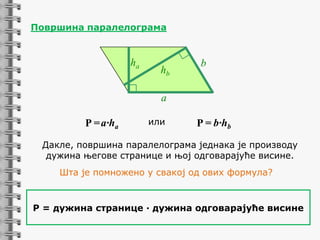 Површина паралелограмa

ha

hb

b

a

P = a·ha

или

P = b·hb

Дакле, површина паралелограма једнака је производу
дужина његове странице и њој одговарајуће висине.
Шта је помножено у свакој од ових формула?

P = дужина странице ∙ дужина одговарајуће висине

 