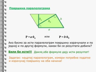 Површина паралелограмa

ha

hb

b

a

P = a·ha

или

P = b·hb

Ако бисмо за исти паралелограм површину израчунали и по
једној и по другој формули, какви би се резултати добили?
Били би исти!!! Дакле,обе формуле дају исти резултат!
Задатак: нацртај паралелограм, измери потребне податке
и израчунај површину на оба начина!

 