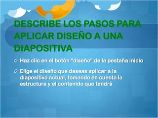 DESCRIBE LOS PASOS PARA
APLICAR DISEÑO A UNA
DIAPOSITIVA
 Haz clic en el botón “diseño” de la pestaña inicio

 Elige el diseño que deseas aplicar a la
 diapositiva actual, tomando en cuenta la
 estructura y el contenido que tendrá
 
