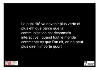 La publicité va devenir plus verte et
plus éthique parce que la
communication est désormais
interactive : quand tout le monde
commente ce que l’on dit, on ne peut
plus dire n’importe quoi !



                                        11
 