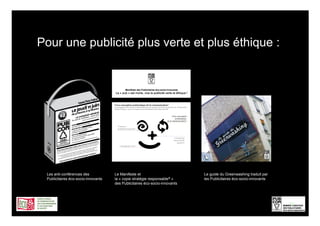 Pour une publicité plus verte et plus éthique :




 Les anti-conférences des            Le Manifeste et                         Le guide du Greenwashing traduit par
 Publicitaires éco-socio-innovants   la « copie stratégie responsable® »     les Publicitaires éco-socio-innovants
                                     des Publicitaires éco-socio-innovants




                                                                                                                     12
 
