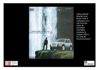 Cette publicité
récente Land
Rover incite à
l’utilisation d’un
4x4 hors des
voies de
circulation
autorisées
(contraire à
l’article L362-4
du code de
l'environnement).




                 6
 