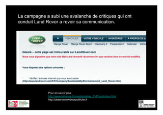 La campagne a subi une avalanche de critiques qui ont
conduit Land Rover a revoir sa communication.




              Pour en savoir plus
              http://www.lalliance.fr/xmedia/atelier_BVP/publicites.html
              http://observatoiredelapublicite.fr/
                                                                           7
 