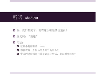 听话 obedient
 例：我们都笑了，真有这么听话的快递员！
 反义词：“叛逆”
 用法：
 这只小狗很听话，⋯⋯。
 你喜欢做一个听话的人吗？为什么？
 中国的父母常常打孩子让孩子听话，美国的父母呢？
 