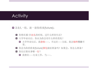 Activity
 2-3人一组，谈一谈你将来(future)：
 你想在30 岁出头的时候，过什么样的生活？
 大学毕业以后，你认为你会有什么样的变化？
 大学毕业以后，我恐怕⋯⋯，不过在⋯⋯方面，我会始终坚持不
变。
 你会为你的将来(future)事先做好准备吗？如果会，你怎么准备？
 你以后想从事哪一行？
 我想在⋯⋯行业工作，当⋯⋯。
 
