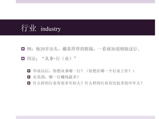 行业 industry
 例：他20岁出头，戴着厚厚的眼镜，一看就知道刚做这行。
 用法：“从事+行（业）”
 毕业以后，你想从事哪一行？（你想在哪一个行业工作？）
 在美国，哪一行赚钱最多？
 什么样的行业有很多年轻人？什么样的行业有比较多的中年人？
 