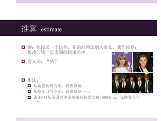 推算 estimate
 例：他接送一个快件，花的时间比别人要长，我们推算：
他挣的钱一定比别的快递员少。
 近义词：“猜”
 用法：
 从她喜欢听的歌，我推算她⋯⋯
 从他学习的专业，我推算他⋯⋯。
 去年6月从美国到中国的来回机票大概1900美元，我推算今年
⋯⋯
 
