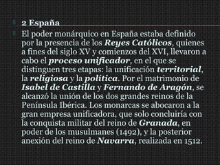  2 España
 El poder monárquico en España estaba definido
por la presencia de los Reyes Católicos, quienes
a fines del siglo XV y comienzos del XVI, llevaron a
cabo el proceso unificador, en el que se
distinguen tres etapas: la unificación territorial,
la religiosa y la política. Por el matrimonio de
Isabel de Castilla y Fernando de Aragón, se
alcanzó la unión de los dos grandes reinos de la
Península Ibérica. Los monarcas se abocaron a la
gran empresa unificadora, que solo concluiría con
la conquista militar del reino de Granada, en
poder de los musulmanes (1492), y la posterior
anexión del reino de Navarra, realizada en 1512.
 