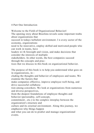 4 Part One Introduction
Welcome to the Field of Organizational Behaviorl
The opening story about Brasilata reveals some important truths
about organizations that
succeed in todays turbulent environment. I n every sector of the
economy, organizations
need to be innovative, employ skilled and motivated people who
can work in teams, have
leaders wi th foresight and vision, and make decisions that
consider the interests of multiple
stakeholders. In other words, the best companies succeed
through the concepts and prac-
tices that we discuss in this book on organizational behavior.
The purpose of this book is to help you understand what goes on
in organizations, in -
cluding the thoughts and behavior of employees and teams. We
examine the factors that
make companies effective, improve employee well-being, and
drive successful collabora-
tion among coworkers. We look at organizations from numerous
and diverse perspectives,
from the deepest foundations of employee thoughts and
behavior (personahty, self-concept,
commitment , etc.) to the complex interplay between the
organization's structure and
culture and its external environment. Along this journey, we
emphasize why things happen
and what you can do to predict and manage organizational
events.
 