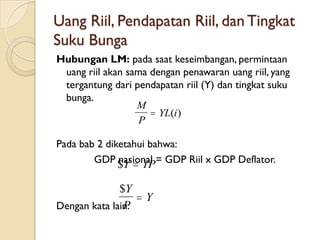 Uang Riil, Pendapatan Riil, dan Tingkat
Suku Bunga
Hubungan LM: pada saat keseimbangan, permintaan
 uang riil akan sama dengan penawaran uang riil, yang
 tergantung dari pendapatan riil (Y) dan tingkat suku
 bunga.
                  M
                      YL(i )
                   P

Pada bab 2 diketahui bahwa:
        GDP $Y  YP= GDP Riil x GDP Deflator.
              nasional

              $Y
                  Y
Dengan kata lain:
               P
 