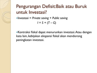 Pengurangan Defisit:Baik atau Buruk
untuk Investasi?
Investasi   = Private saving + Public saving
                    I = S + (T – G)

Kontraksi   fiskal dapat menurunkan investasi. Atau dengan
kata lain, kebijakan ekspansi fiskal akan mendorong
peningkatan investasi.
 