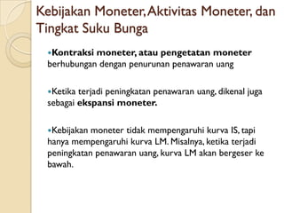 Kebijakan Moneter, Aktivitas Moneter, dan
Tingkat Suku Bunga
 Kontraksi moneter, atau pengetatan moneter
 berhubungan dengan penurunan penawaran uang

 Ketika terjadi peningkatan penawaran uang, dikenal juga
 sebagai ekspansi moneter.

 Kebijakan moneter tidak mempengaruhi kurva IS, tapi
 hanya mempengaruhi kurva LM. Misalnya, ketika terjadi
 peningkatan penawaran uang, kurva LM akan bergeser ke
 bawah.
 